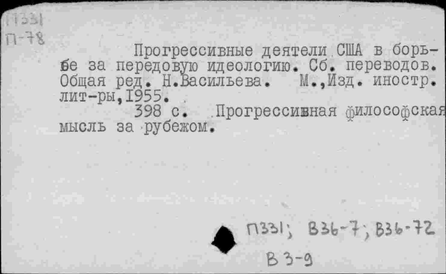 ﻿Прогрессивные деятели.США в борьбе за передовую идеологию. Сб. переводов. Общая ред. Н.Васильева. М.,Изд. иностр, лит-ры,1955. .
398 с. Прогрессивная философска? мысль за рубежом.
